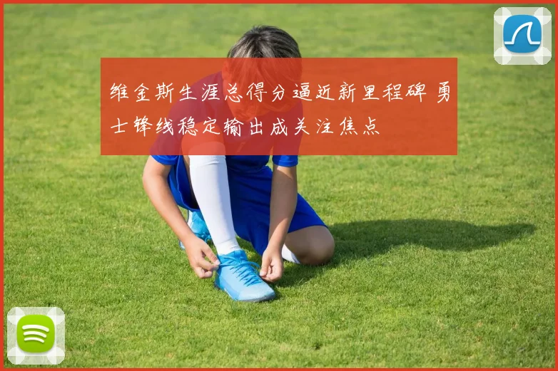 维金斯生涯总得分逼近新里程碑 勇士锋线稳定输出成关注焦点