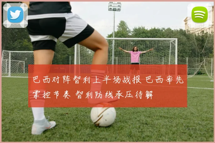 巴西对阵智利上半场战报 巴西率先掌控节奏 智利防线承压待解