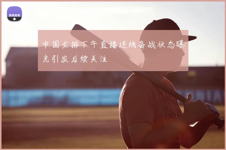 中国女排下午直播连线备战状态曝光引发后续关注