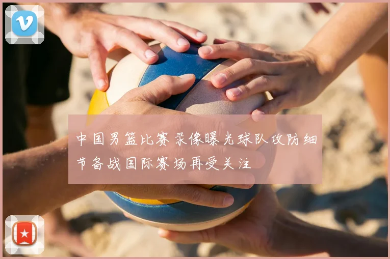 中国男篮比赛录像曝光球队攻防细节备战国际赛场再受关注