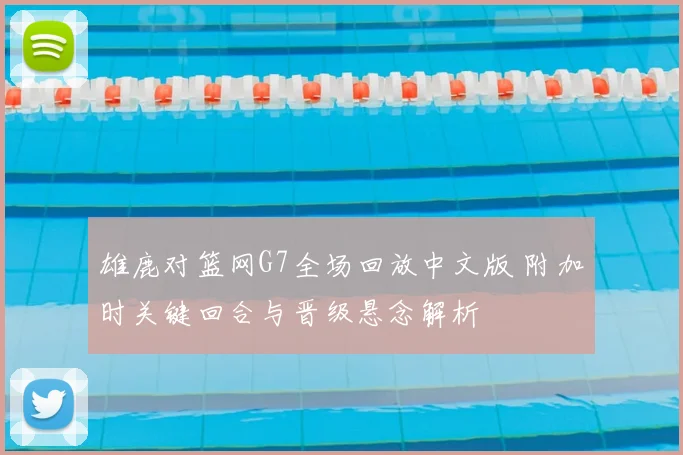 雄鹿对篮网G7全场回放中文版 附加时关键回合与晋级悬念解析