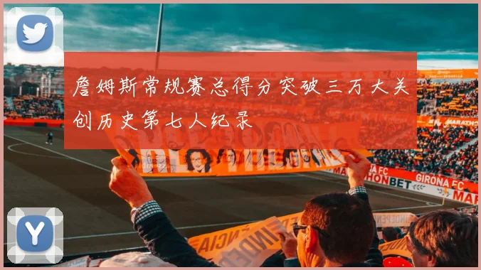 詹姆斯常规赛总得分突破三万大关创历史第七人纪录