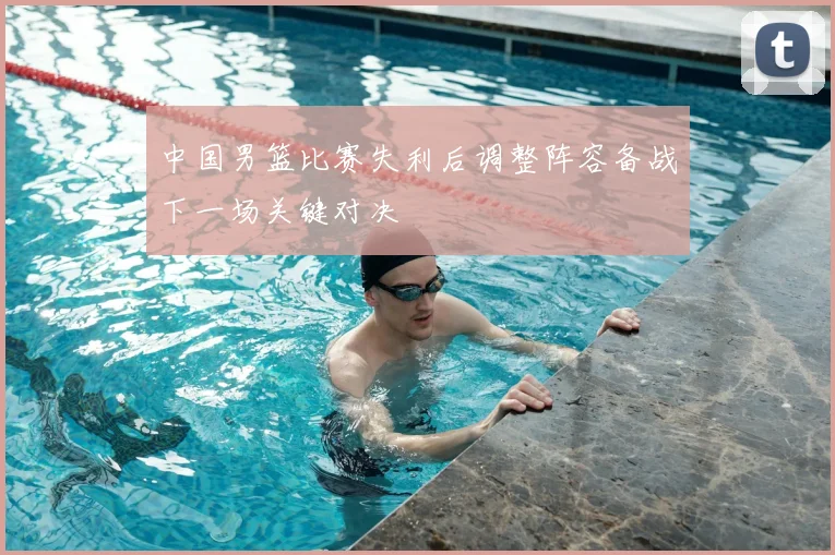 中国男篮比赛失利后调整阵容备战下一场关键对决