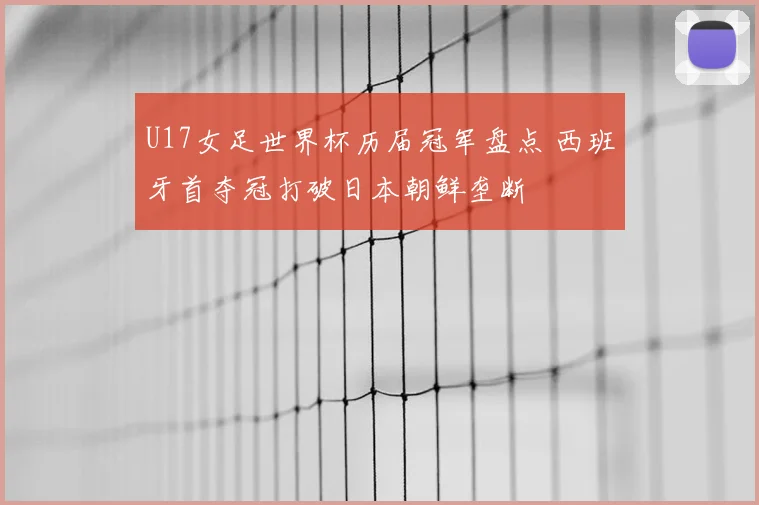 U17女足世界杯历届冠军盘点 西班牙首夺冠打破日本朝鲜垄断