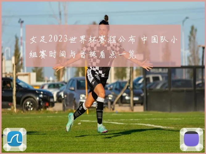 女足2023世界杯赛程公布 中国队小组赛时间与晋级看点一览