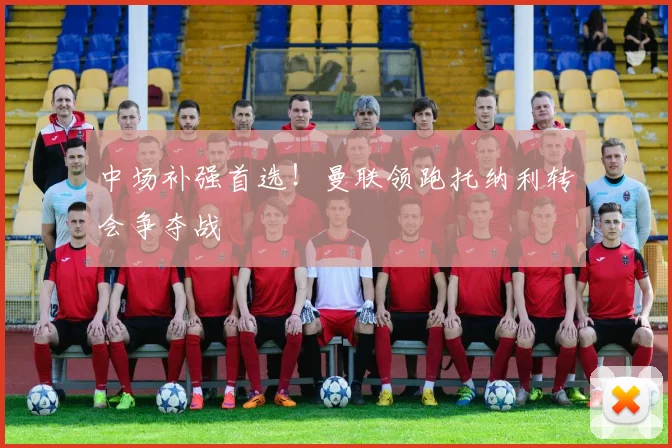 中场补强首选！曼联领跑托纳利转会争夺战