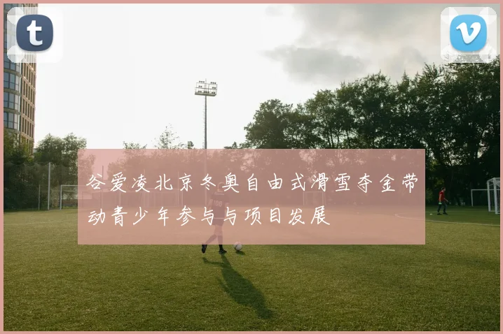 谷爱凌北京冬奥自由式滑雪夺金带动青少年参与与项目发展