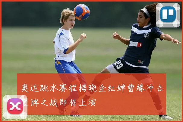 奥运跳水赛程揭晓全红婵曹缘冲击金牌之战即将上演