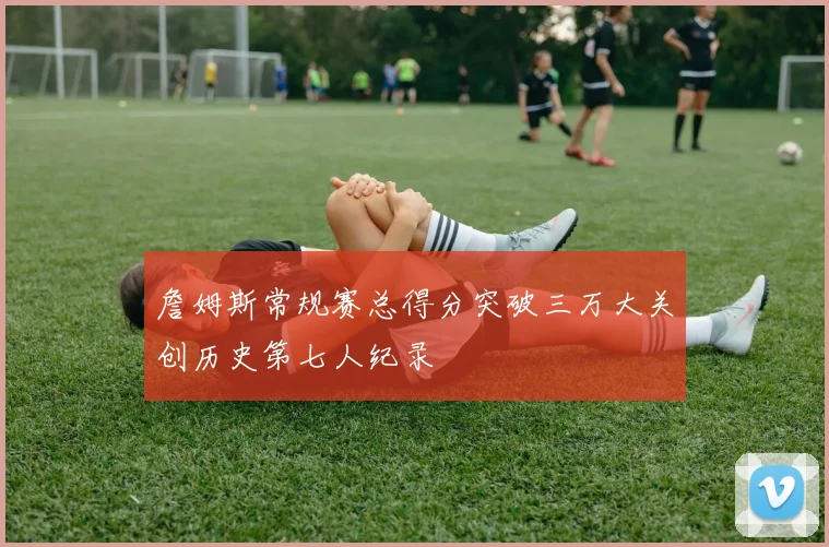 詹姆斯常规赛总得分突破三万大关创历史第七人纪录