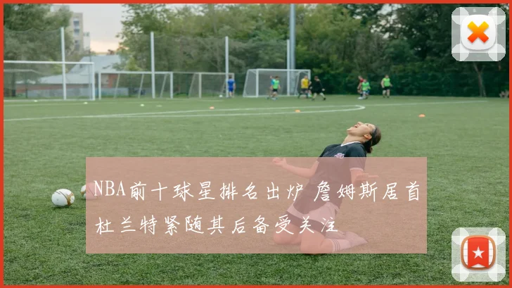 NBA前十球星排名出炉 詹姆斯居首杜兰特紧随其后备受关注