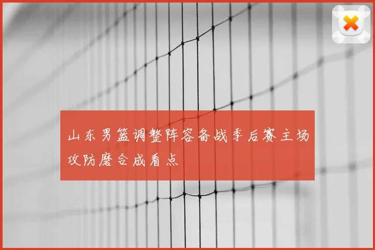 山东男篮调整阵容备战季后赛主场攻防磨合成看点