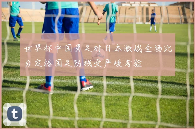 世界杯中国男足对日本激战全场比分定格国足防线受严峻考验