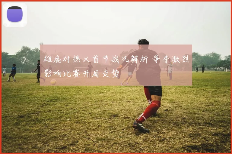 雄鹿对热火首节战况解析 争夺激烈影响比赛开局走势