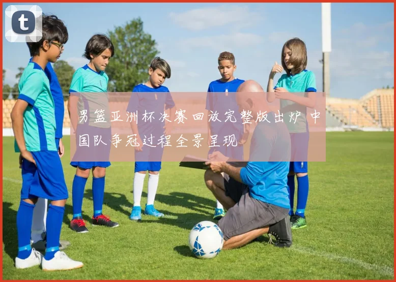 男篮亚洲杯决赛回放完整版出炉 中国队争冠过程全景呈现