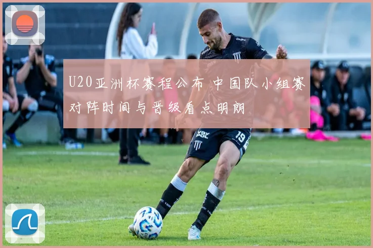 U20亚洲杯赛程公布 中国队小组赛对阵时间与晋级看点明朗
