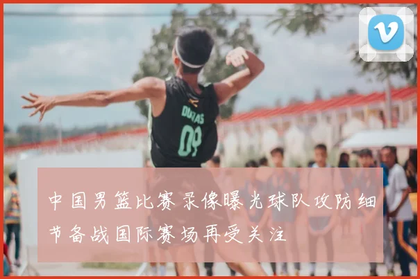 中国男篮比赛录像曝光球队攻防细节备战国际赛场再受关注