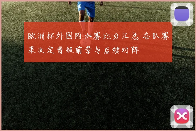 欧洲杯外围附加赛比分汇总 各队赛果决定晋级前景与后续对阵