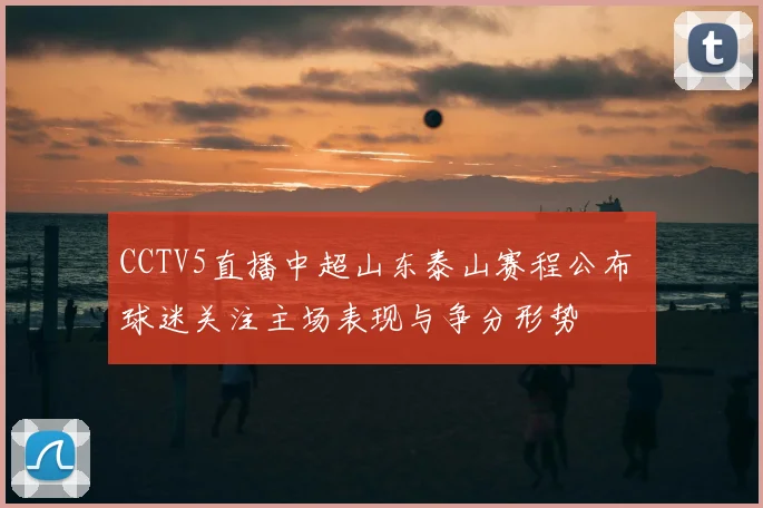 CCTV5直播中超山东泰山赛程公布 球迷关注主场表现与争分形势