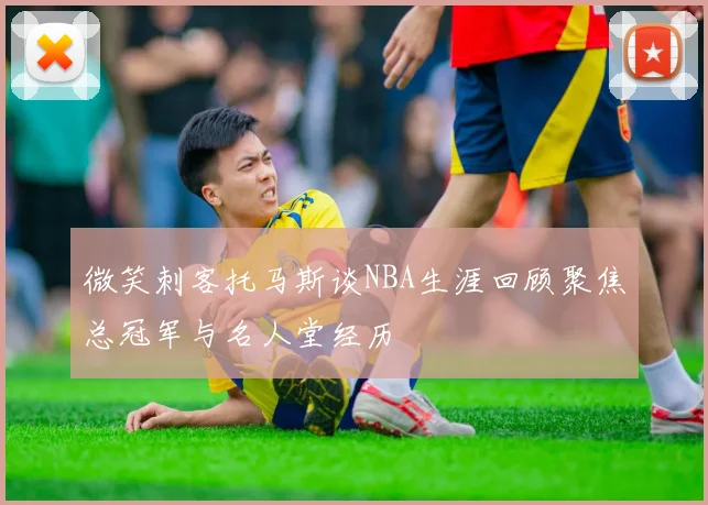 微笑刺客托马斯谈NBA生涯回顾聚焦总冠军与名人堂经历