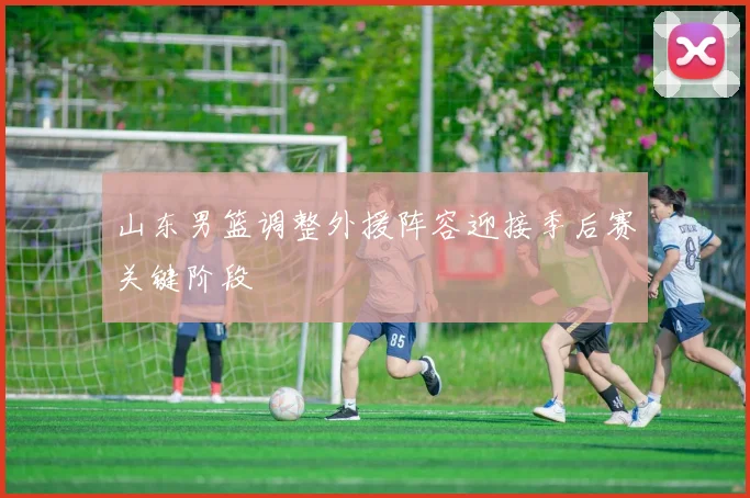 山东男篮调整外援阵容迎接季后赛关键阶段
