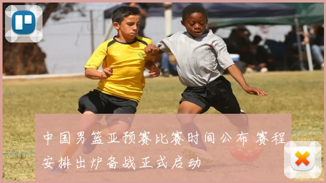 中国男篮亚预赛比赛时间公布 赛程安排出炉备战正式启动