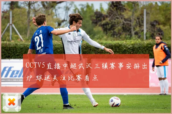 CCTV5直播中超武汉三镇赛事安排出炉 球迷关注比赛看点