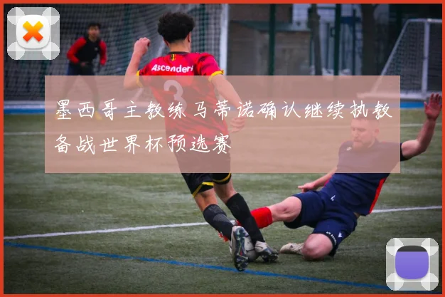 墨西哥主教练马蒂诺确认继续执教备战世界杯预选赛