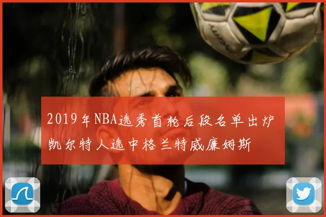 2019年NBA选秀首轮后段名单出炉 凯尔特人选中格兰特威廉姆斯
