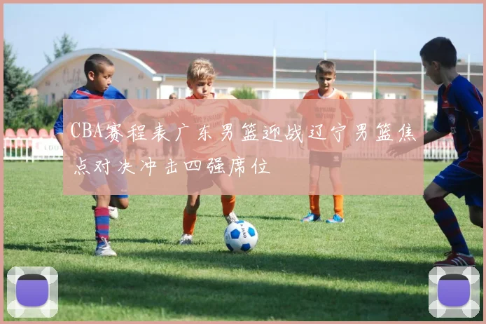 CBA赛程表广东男篮迎战辽宁男篮焦点对决冲击四强席位