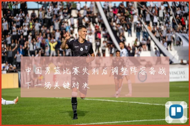 中国男篮比赛失利后调整阵容备战下一场关键对决