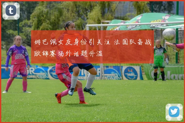 姆巴佩女友身份引关注 法国队备战欧锦赛场外话题升温