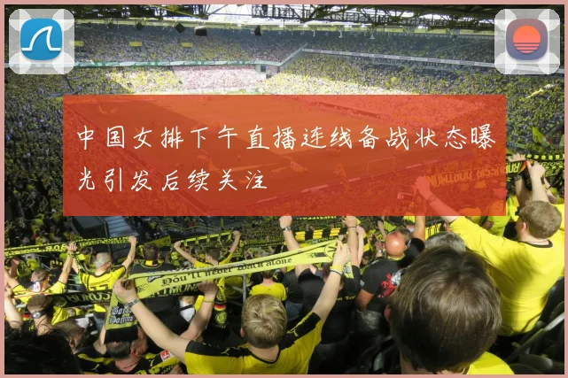 中国女排下午直播连线备战状态曝光引发后续关注