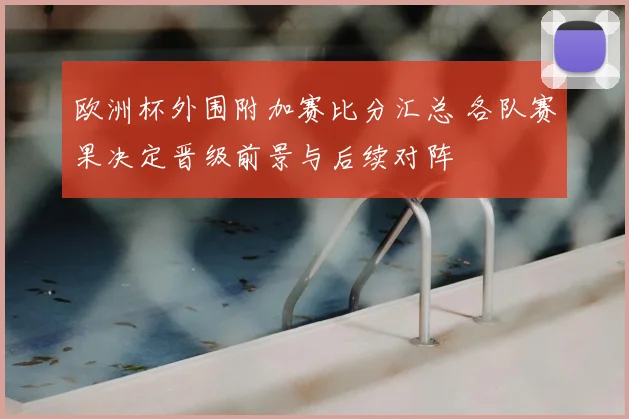 欧洲杯外围附加赛比分汇总 各队赛果决定晋级前景与后续对阵