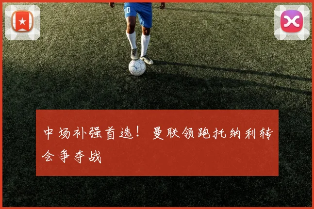 中场补强首选！曼联领跑托纳利转会争夺战