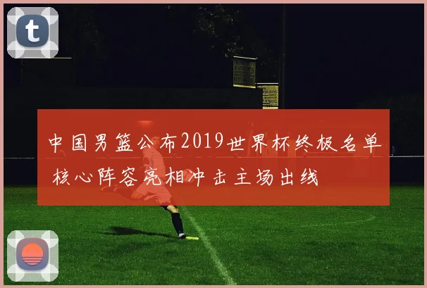 中国男篮公布2019世界杯终极名单 核心阵容亮相冲击主场出线