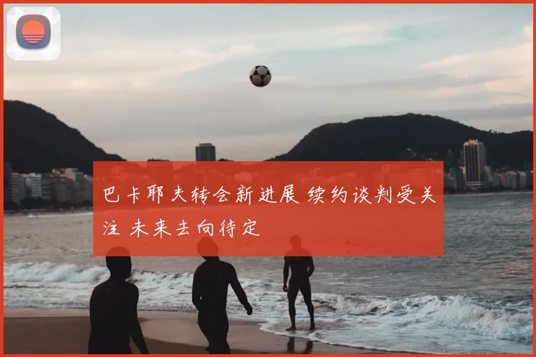 巴卡耶夫转会新进展 续约谈判受关注 未来去向待定