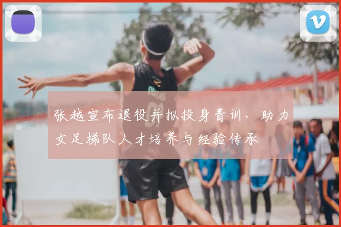 张越宣布退役并拟投身青训，助力女足梯队人才培养与经验传承