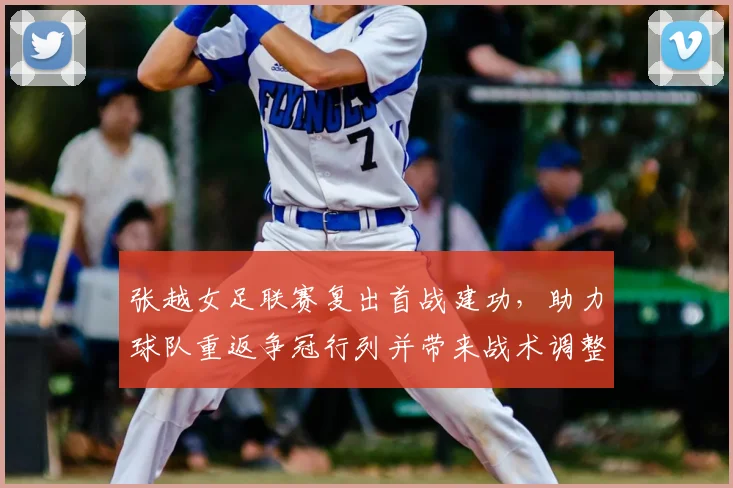 张越女足联赛复出首战建功，助力球队重返争冠行列并带来战术调整