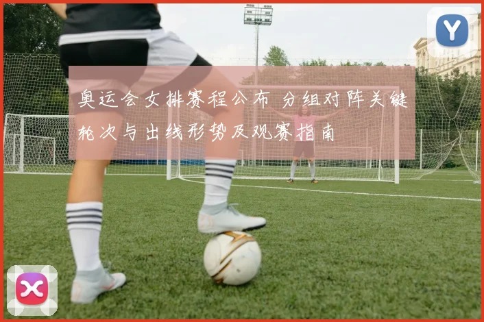 奥运会女排赛程公布 分组对阵关键轮次与出线形势及观赛指南