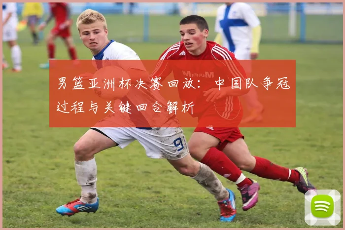 男篮亚洲杯决赛回放：中国队争冠过程与关键回合解析