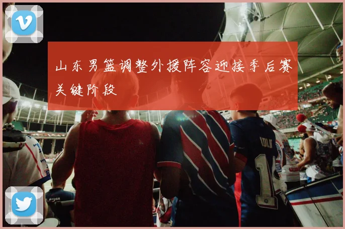山东男篮调整外援阵容迎接季后赛关键阶段
