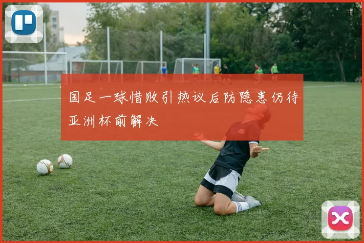 国足一球惜败引热议后防隐患仍待亚洲杯前解决