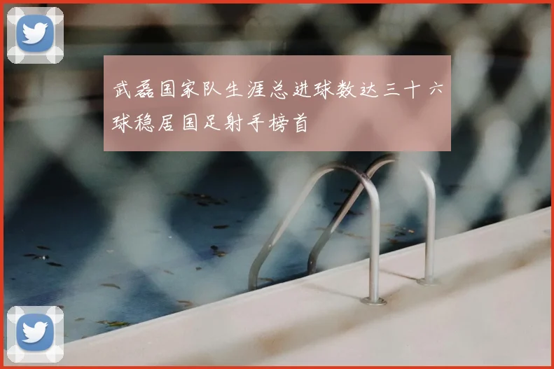 武磊国家队生涯总进球数达三十六球稳居国足射手榜首