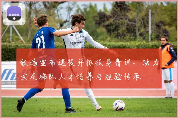 张越宣布退役并拟投身青训，助力女足梯队人才培养与经验传承