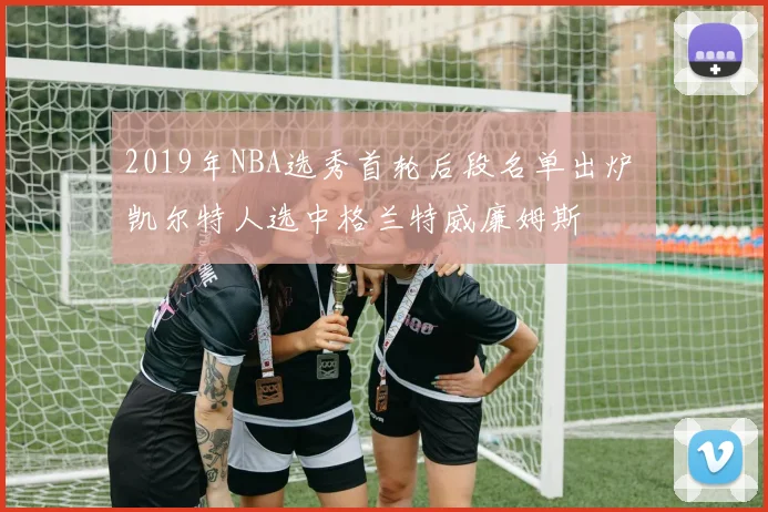 2019年NBA选秀首轮后段名单出炉 凯尔特人选中格兰特威廉姆斯