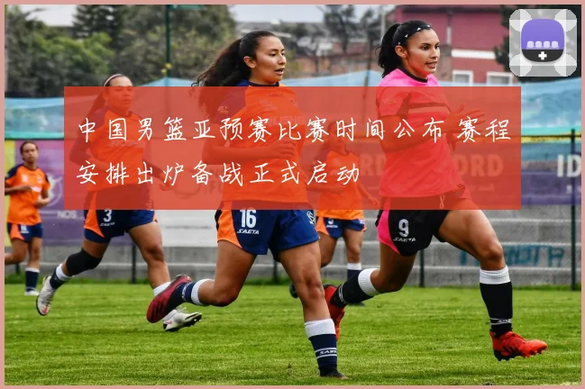 中国男篮亚预赛比赛时间公布 赛程安排出炉备战正式启动