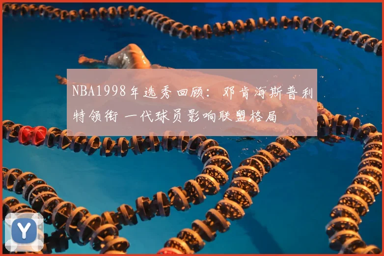 NBA1998年选秀回顾：邓肯海斯普利特领衔 一代球员影响联盟格局