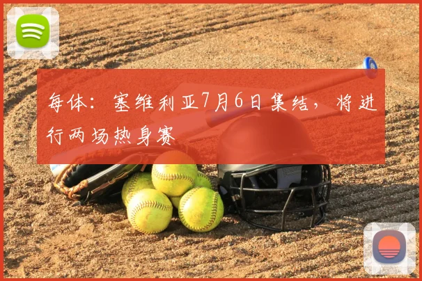 每体:塞维利亚7月6日集结,将进行两场热身赛