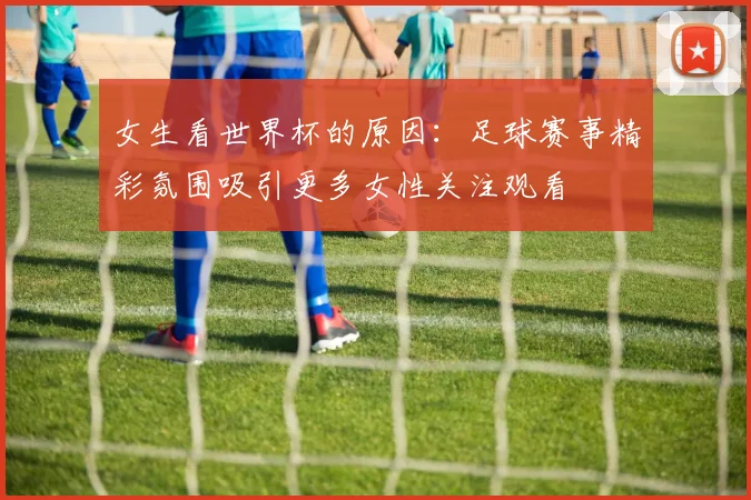 女生看世界杯的原因:足球赛事精彩氛围吸引更多女性关注观看