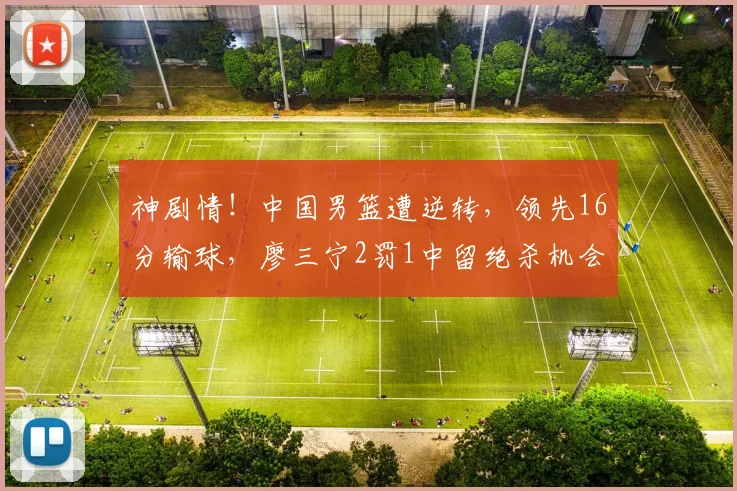 神剧情!中国男篮遭逆转,领先16分输球,廖三宁2罚1中留绝杀机会